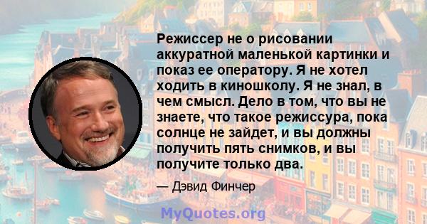 Режиссер не о рисовании аккуратной маленькой картинки и показ ее оператору. Я не хотел ходить в киношколу. Я не знал, в чем смысл. Дело в том, что вы не знаете, что такое режиссура, пока солнце не зайдет, и вы должны