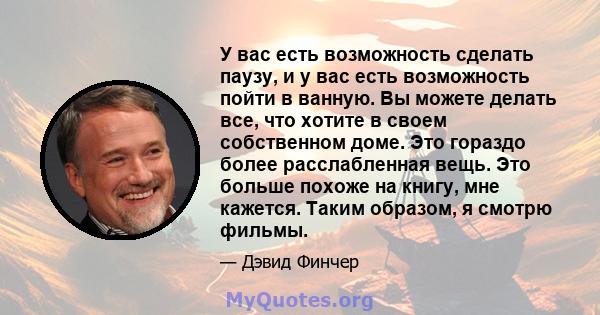 У вас есть возможность сделать паузу, и у вас есть возможность пойти в ванную. Вы можете делать все, что хотите в своем собственном доме. Это гораздо более расслабленная вещь. Это больше похоже на книгу, мне кажется.