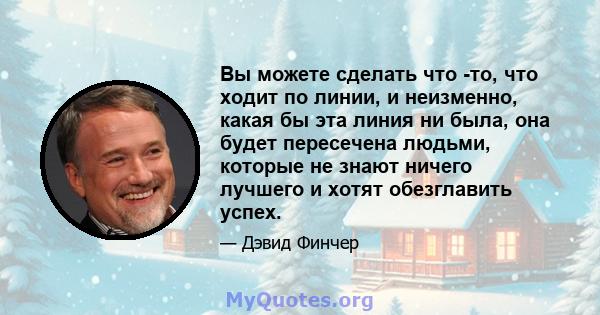 Вы можете сделать что -то, что ходит по линии, и неизменно, какая бы эта линия ни была, она будет пересечена людьми, которые не знают ничего лучшего и хотят обезглавить успех.