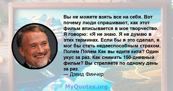 Вы не можете взять все на себя. Вот почему люди спрашивают, как этот фильм вписывается в мое творчество. Я говорю: «Я не знаю. Я не думаю в этих терминах. Если бы я это сделал, я мог бы стать недееспособным страхом.