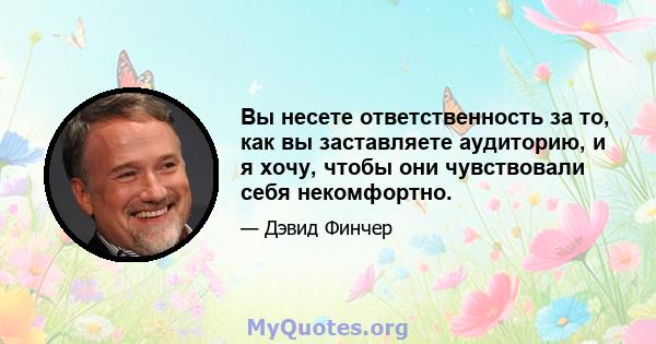 Вы несете ответственность за то, как вы заставляете аудиторию, и я хочу, чтобы они чувствовали себя некомфортно.