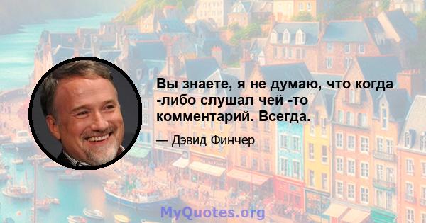 Вы знаете, я не думаю, что когда -либо слушал чей -то комментарий. Всегда.