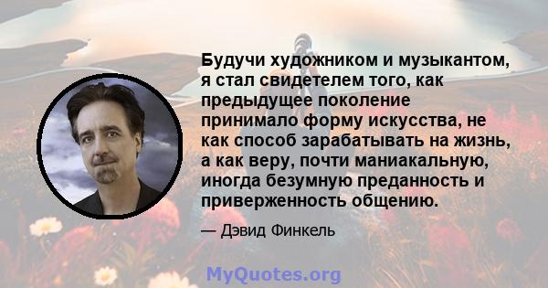 Будучи художником и музыкантом, я стал свидетелем того, как предыдущее поколение принимало форму искусства, не как способ зарабатывать на жизнь, а как веру, почти маниакальную, иногда безумную преданность и