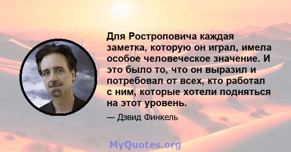 Для Ростроповича каждая заметка, которую он играл, имела особое человеческое значение. И это было то, что он выразил и потребовал от всех, кто работал с ним, которые хотели подняться на этот уровень.