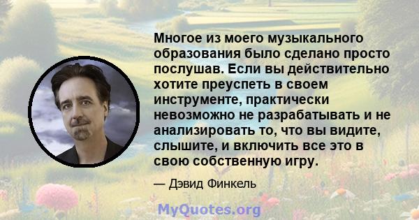 Многое из моего музыкального образования было сделано просто послушав. Если вы действительно хотите преуспеть в своем инструменте, практически невозможно не разрабатывать и не анализировать то, что вы видите, слышите, и 