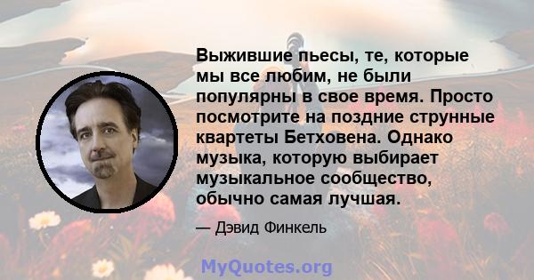 Выжившие пьесы, те, которые мы все любим, не были популярны в свое время. Просто посмотрите на поздние струнные квартеты Бетховена. Однако музыка, которую выбирает музыкальное сообщество, обычно самая лучшая.