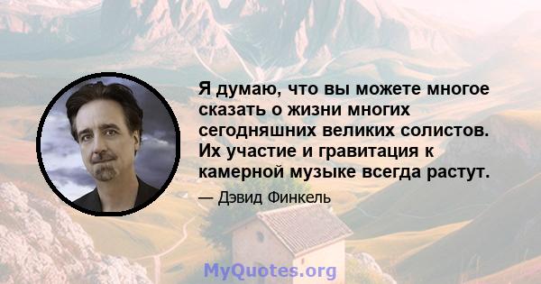 Я думаю, что вы можете многое сказать о жизни многих сегодняшних великих солистов. Их участие и гравитация к камерной музыке всегда растут.