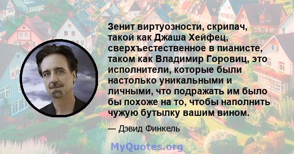 Зенит виртуозности, скрипач, такой как Джаша Хейфец, сверхъестественное в пианисте, таком как Владимир Горовиц, это исполнители, которые были настолько уникальными и личными, что подражать им было бы похоже на то, чтобы 