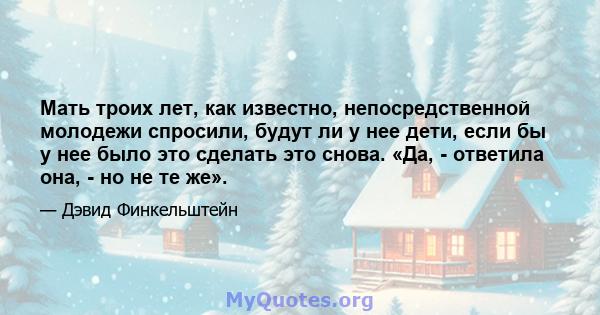 Мать троих лет, как известно, непосредственной молодежи спросили, будут ли у нее дети, если бы у нее было это сделать это снова. «Да, - ответила она, - но не те же».