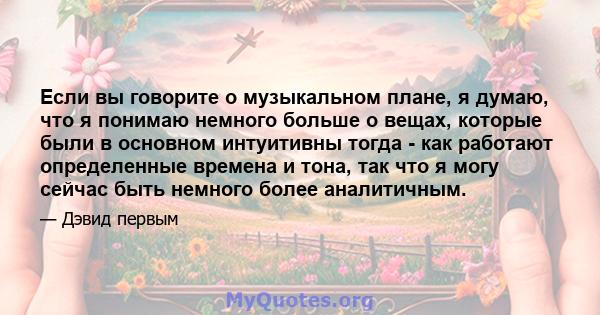 Если вы говорите о музыкальном плане, я думаю, что я понимаю немного больше о вещах, которые были в основном интуитивны тогда - как работают определенные времена и тона, так что я могу сейчас быть немного более