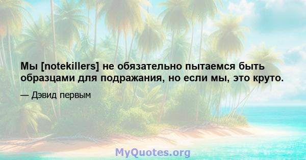 Мы [notekillers] не обязательно пытаемся быть образцами для подражания, но если мы, это круто.