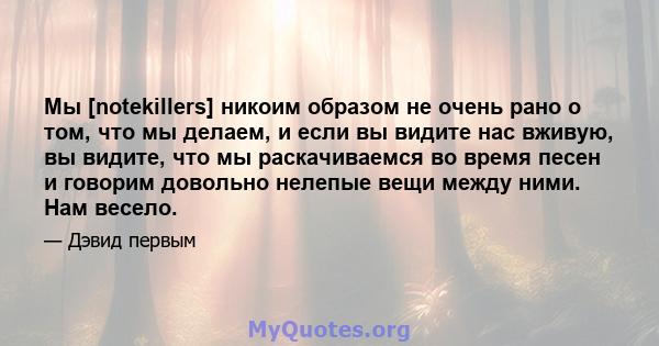 Мы [notekillers] никоим образом не очень рано о том, что мы делаем, и если вы видите нас вживую, вы видите, что мы раскачиваемся во время песен и говорим довольно нелепые вещи между ними. Нам весело.