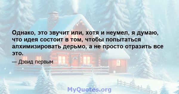 Однако, это звучит или, хотя и неумел, я думаю, что идея состоит в том, чтобы попытаться алхимизировать дерьмо, а не просто отразить все это.