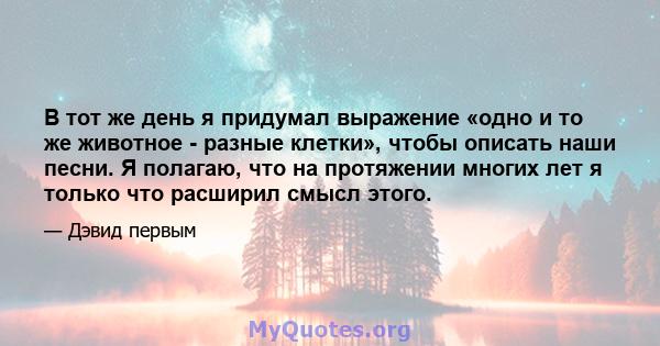 В тот же день я придумал выражение «одно и то же животное - разные клетки», чтобы описать наши песни. Я полагаю, что на протяжении многих лет я только что расширил смысл этого.