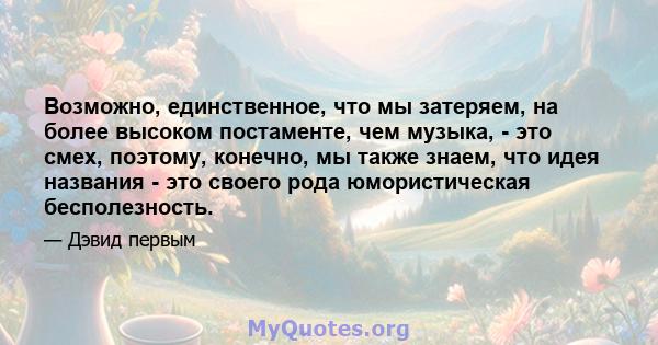 Возможно, единственное, что мы затеряем, на более высоком постаменте, чем музыка, - это смех, поэтому, конечно, мы также знаем, что идея названия - это своего рода юмористическая бесполезность.