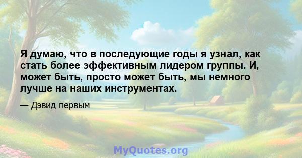 Я думаю, что в последующие годы я узнал, как стать более эффективным лидером группы. И, может быть, просто может быть, мы немного лучше на наших инструментах.