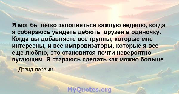 Я мог бы легко заполняться каждую неделю, когда я собираюсь увидеть дебюты друзей в одиночку. Когда вы добавляете все группы, которые мне интересны, и все импровизаторы, которые я все еще люблю, это становится почти