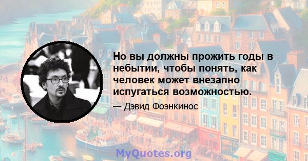 Но вы должны прожить годы в небытии, чтобы понять, как человек может внезапно испугаться возможностью.