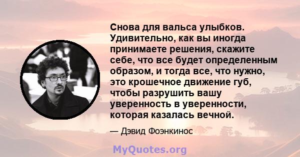 Снова для вальса улыбков. Удивительно, как вы иногда принимаете решения, скажите себе, что все будет определенным образом, и тогда все, что нужно, это крошечное движение губ, чтобы разрушить вашу уверенность в