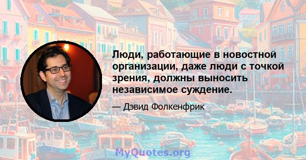 Люди, работающие в новостной организации, даже люди с точкой зрения, должны выносить независимое суждение.