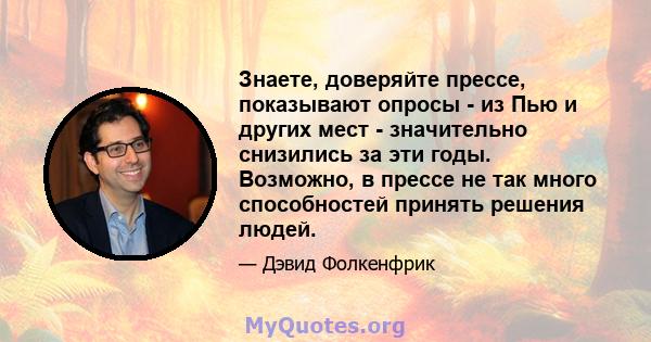 Знаете, доверяйте прессе, показывают опросы - из Пью и других мест - значительно снизились за эти годы. Возможно, в прессе не так много способностей принять решения людей.