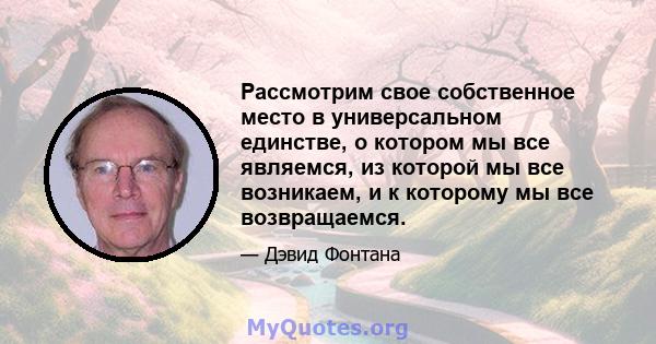 Рассмотрим свое собственное место в универсальном единстве, о котором мы все являемся, из которой мы все возникаем, и к которому мы все возвращаемся.