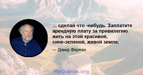 ... сделай что -нибудь. Заплатите арендную плату за привилегию жить на этой красивой, сине-зеленой, живой земле.