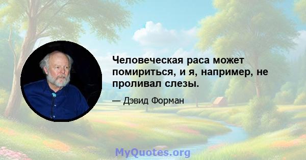 Человеческая раса может помириться, и я, например, не проливал слезы.