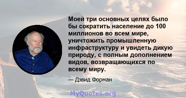 Моей три основных целях было бы сократить население до 100 миллионов во всем мире, уничтожить промышленную инфраструктуру и увидеть дикую природу, с полным дополнением видов, возвращающихся по всему миру.