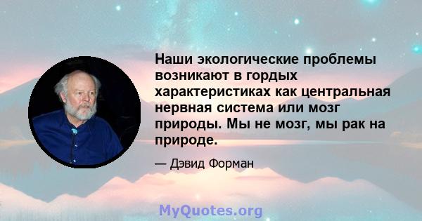 Наши экологические проблемы возникают в гордых характеристиках как центральная нервная система или мозг природы. Мы не мозг, мы рак на природе.