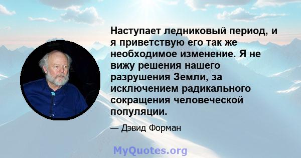 Наступает ледниковый период, и я приветствую его так же необходимое изменение. Я не вижу решения нашего разрушения Земли, за исключением радикального сокращения человеческой популяции.