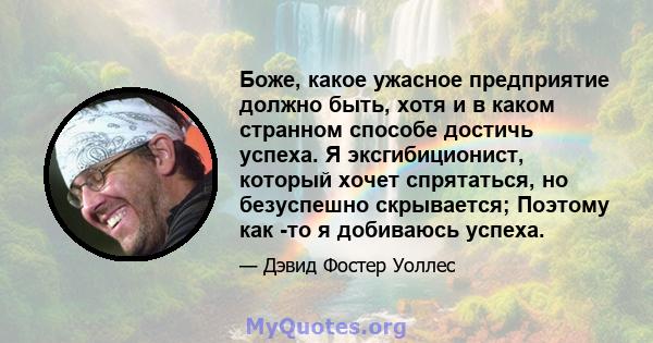 Боже, какое ужасное предприятие должно быть, хотя и в каком странном способе достичь успеха. Я эксгибиционист, который хочет спрятаться, но безуспешно скрывается; Поэтому как -то я добиваюсь успеха.