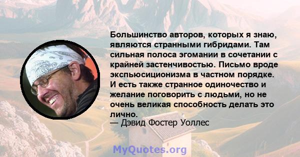 Большинство авторов, которых я знаю, являются странными гибридами. Там сильная полоса эгомании в сочетании с крайней застенчивостью. Письмо вроде экспьюсиционизма в частном порядке. И есть также странное одиночество и