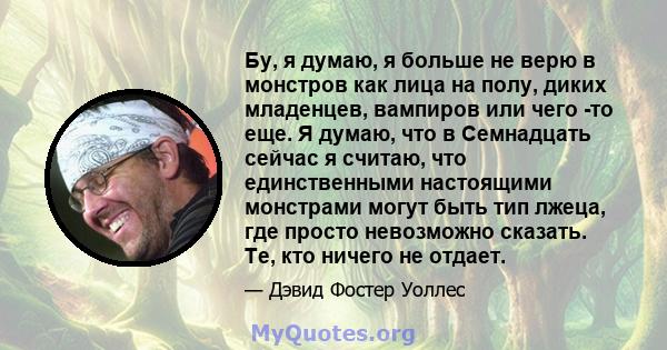 Бу, я думаю, я больше не верю в монстров как лица на полу, диких младенцев, вампиров или чего -то еще. Я думаю, что в Семнадцать сейчас я считаю, что единственными настоящими монстрами могут быть тип лжеца, где просто