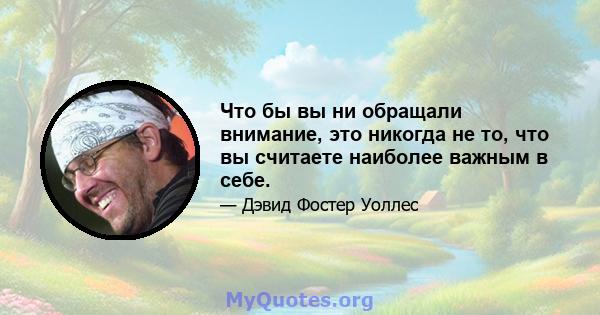 Что бы вы ни обращали внимание, это никогда не то, что вы считаете наиболее важным в себе.