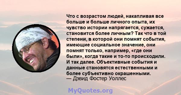 Что с возрастом людей, накапливая все больше и больше личного опыта, их чувство истории напрягается, сужается, становится более личным? Так что в той степени, в которой они помнят события, имеющие социальное значение,