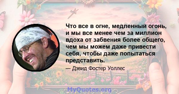 Что все в огне, медленный огонь, и мы все менее чем за миллион вдоха от забвения более общего, чем мы можем даже привести себя, чтобы даже попытаться представить.