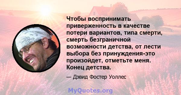 Чтобы воспринимать приверженность в качестве потери вариантов, типа смерти, смерть безграничной возможности детства, от лести выбора без принуждения-это произойдет, отметьте меня. Конец детства.