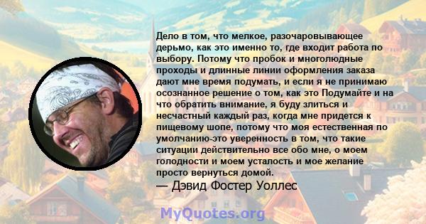 Дело в том, что мелкое, разочаровывающее дерьмо, как это именно то, где входит работа по выбору. Потому что пробок и многолюдные проходы и длинные линии оформления заказа дают мне время подумать, и если я не принимаю