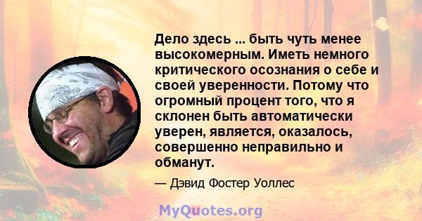 Дело здесь ... быть чуть менее высокомерным. Иметь немного критического осознания о себе и своей уверенности. Потому что огромный процент того, что я склонен быть автоматически уверен, является, оказалось, совершенно