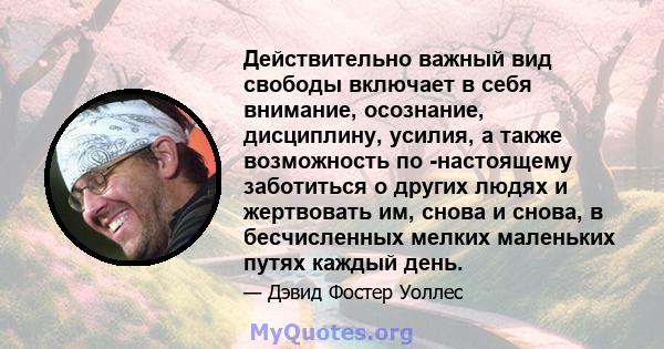 Действительно важный вид свободы включает в себя внимание, осознание, дисциплину, усилия, а также возможность по -настоящему заботиться о других людях и жертвовать им, снова и снова, в бесчисленных мелких маленьких