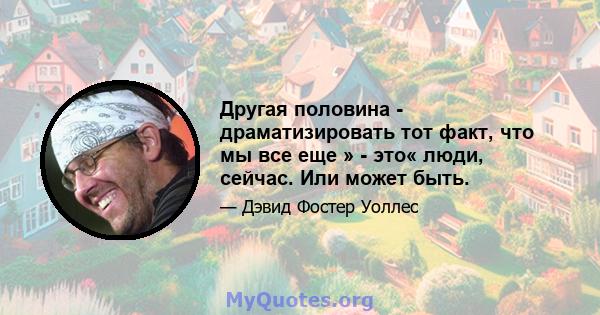 Другая половина - драматизировать тот факт, что мы все еще » - это« люди, сейчас. Или может быть.