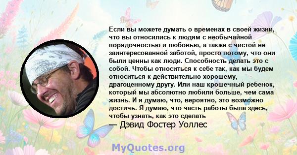 Если вы можете думать о временах в своей жизни, что вы относились к людям с необычайной порядочностью и любовью, а также с чистой не заинтересованной заботой, просто потому, что они были ценны как люди. Способность