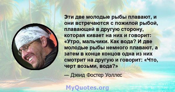 Эти две молодые рыбы плавают, и они встречаются с пожилой рыбой, плавающей в другую сторону, которая кивает на них и говорит: «Утро, мальчики. Как вода? И две молодые рыбы немного плавают, а затем в конце концов одна из 