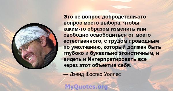 Это не вопрос добродетели-это вопрос моего выбора, чтобы каким-то образом изменить или свободно освободиться от моего естественного, с трудом проводным по умолчанию, который должен быть глубоко и буквально эгоистичным,