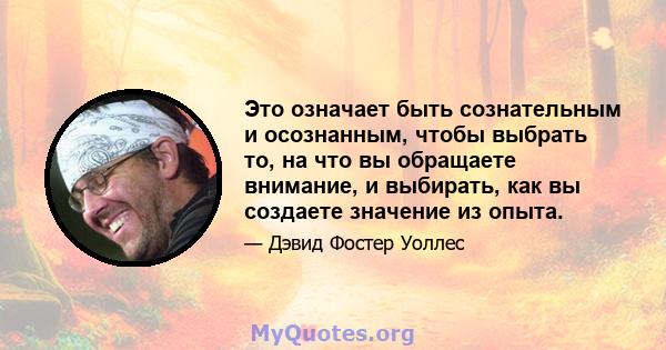 Это означает быть сознательным и осознанным, чтобы выбрать то, на что вы обращаете внимание, и выбирать, как вы создаете значение из опыта.