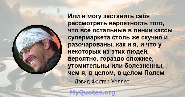 Или я могу заставить себя рассмотреть вероятность того, что все остальные в линии кассы супермаркета столь же скучно и разочарованы, как и я, и что у некоторых из этих людей, вероятно, гораздо сложнее, утомительны или