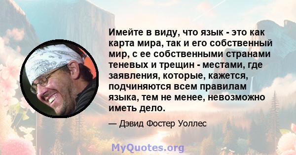 Имейте в виду, что язык - это как карта мира, так и его собственный мир, с ее собственными странами теневых и трещин - местами, где заявления, которые, кажется, подчиняются всем правилам языка, тем не менее, невозможно