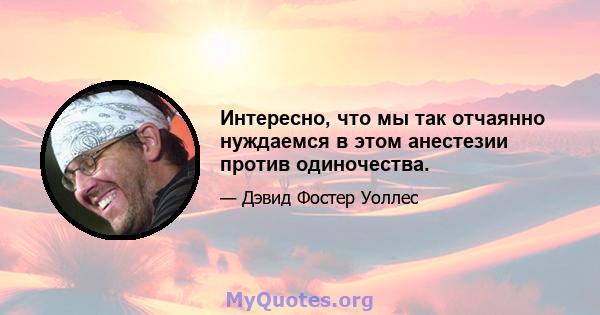 Интересно, что мы так отчаянно нуждаемся в этом анестезии против одиночества.