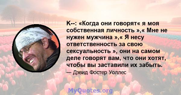 K--: «Когда они говорят« я моя собственная личность »,« Мне не нужен мужчина »,« Я несу ответственность за свою сексуальность », они на самом деле говорят вам, что они хотят, чтобы вы заставили их забыть.